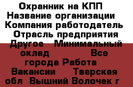Охранник на КПП › Название организации ­ Компания-работодатель › Отрасль предприятия ­ Другое › Минимальный оклад ­ 38 000 - Все города Работа » Вакансии   . Тверская обл.,Вышний Волочек г.